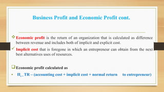 Business Profit and Economic Profit cont.
Economic profit is the return of an organization that is calculated as difference
between revenue and includes both of implicit and explicit cost.
 Implicit cost that is foregone in which an entrepreneur can obtain from the next
best alternatives uses of resources.
Economic profit calculated as
• Πe = TR – (accounting cost + implicit cost + normal return to entrepreneur)
 