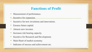 Functions of Profit
• Measurement of performance.
• Incentive for expansion.
• Incentive for new inventions and innovations.
• Ensures future capital.
• Attracts new investor.
• Increases risk bearing capacity.
• Incentive for Research and Development.
• Main Heart of market economy.
• Indicator of success and achievement etc.
 