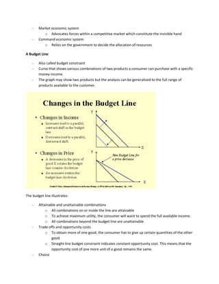 - Market economic system
o Advocates forces within a competitive market which constitute the invisible hand
- Command economic system
o Relies on the government to decide the allocation of resources
A Budget Line
- Also called budget constraint
- Curve that shows various combinations of two products a consumer can purchase with a specific
money income.
- The graph may show two products but the analysis can be generalized to the full range of
products available to the customer.
The budget line illustrates:
- Attainable and unattainable combinations
o All combinations on or inside the line are attainable
o To achieve maximum utility, the consumer will want to spend the full available income.
o All combinations beyond the budget line are unattainable
- Trade offs and opportunity costs
o To obtain more of one good, the consumer has to give up certain quantities of the other
good.
o Straight line budget constraint indicates constant opportunity cost. This means that the
opportunity cost of one more unit of a good remains the same.
- Choice
 
