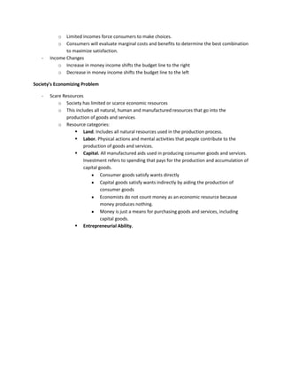 o Limited incomes force consumers to make choices.
o Consumers will evaluate marginal costs and benefits to determine the best combination
to maximize satisfaction.
- Income Changes
o Increase in money income shifts the budget line to the right
o Decrease in money income shifts the budget line to the left
Society’s Economizing Problem
- Scare Resources
o Society has limited or scarce economic resources
o This includes all natural, human and manufactured resources that go into the
production of goods and services
o Resource categories:
 Land. Includes all natural resources used in the production process.
 Labor. Physical actions and mental activities that people contribute to the
production of goods and services.
 Capital. All manufactured aids used in producing consumer goods and services.
Investment refers to spending that pays for the production and accumulation of
capital goods.
Consumer goods satisfy wants directly
Capital goods satisfy wants indirectly by aiding the production of
consumer goods
Economists do not count money as an economic resource because
money produces nothing.
Money is just a means for purchasing goods and services, including
capital goods.
 Entrepreneurial Ability.
 