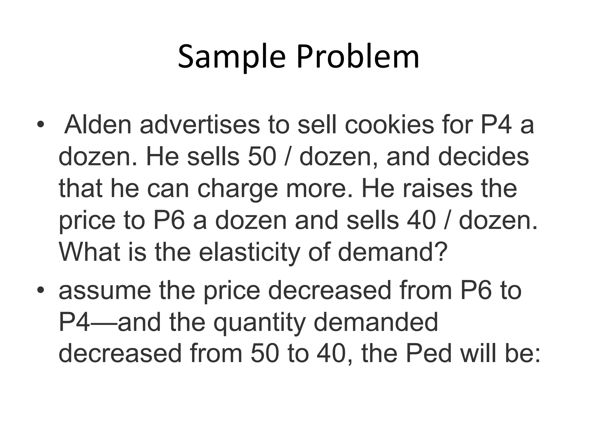 Sample Problem
• Alden advertises to sell cookies for P4 a
dozen. He sells 50 / dozen, and decides
that he can charge more. He raises the
price to P6 a dozen and sells 40 / dozen.
What is the elasticity of demand?
• assume the price decreased from P6 to
P4—and the quantity demanded
decreased from 50 to 40, the Ped will be:
 