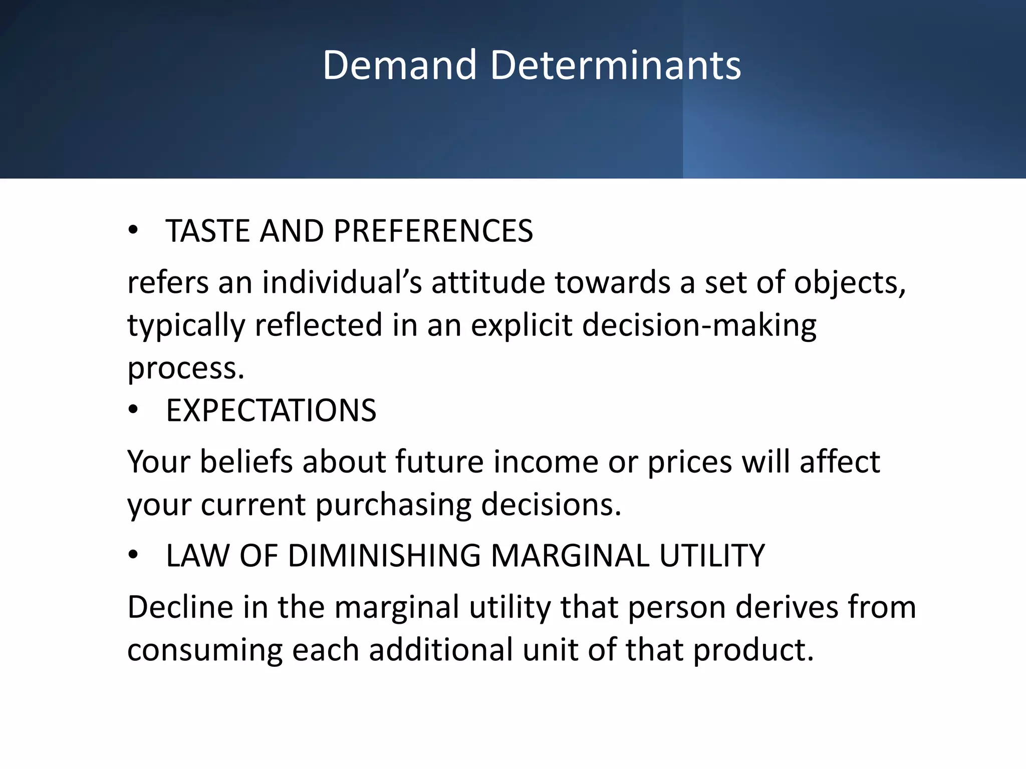 Demand Determinants
• TASTE AND PREFERENCES
refers an individual’s attitude towards a set of objects,
typically reflected in an explicit decision-making
process.
• EXPECTATIONS
Your beliefs about future income or prices will affect
your current purchasing decisions.
• LAW OF DIMINISHING MARGINAL UTILITY
Decline in the marginal utility that person derives from
consuming each additional unit of that product.
 