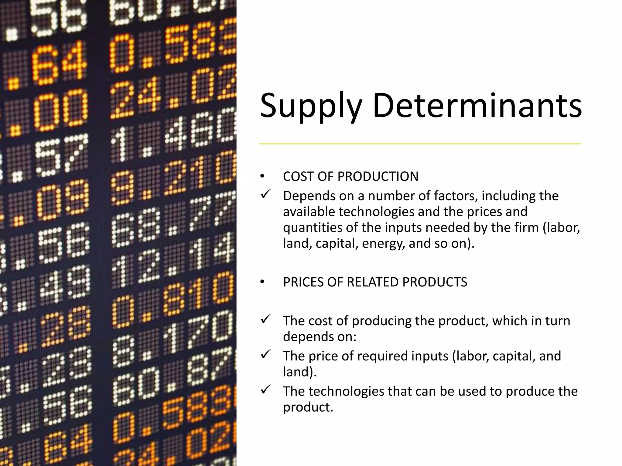 Supply Determinants
• COST OF PRODUCTION
 Depends on a number of factors, including the
available technologies and the prices and
quantities of the inputs needed by the firm (labor,
land, capital, energy, and so on).
• PRICES OF RELATED PRODUCTS
 The cost of producing the product, which in turn
depends on:
 The price of required inputs (labor, capital, and
land).
 The technologies that can be used to produce the
product.
 