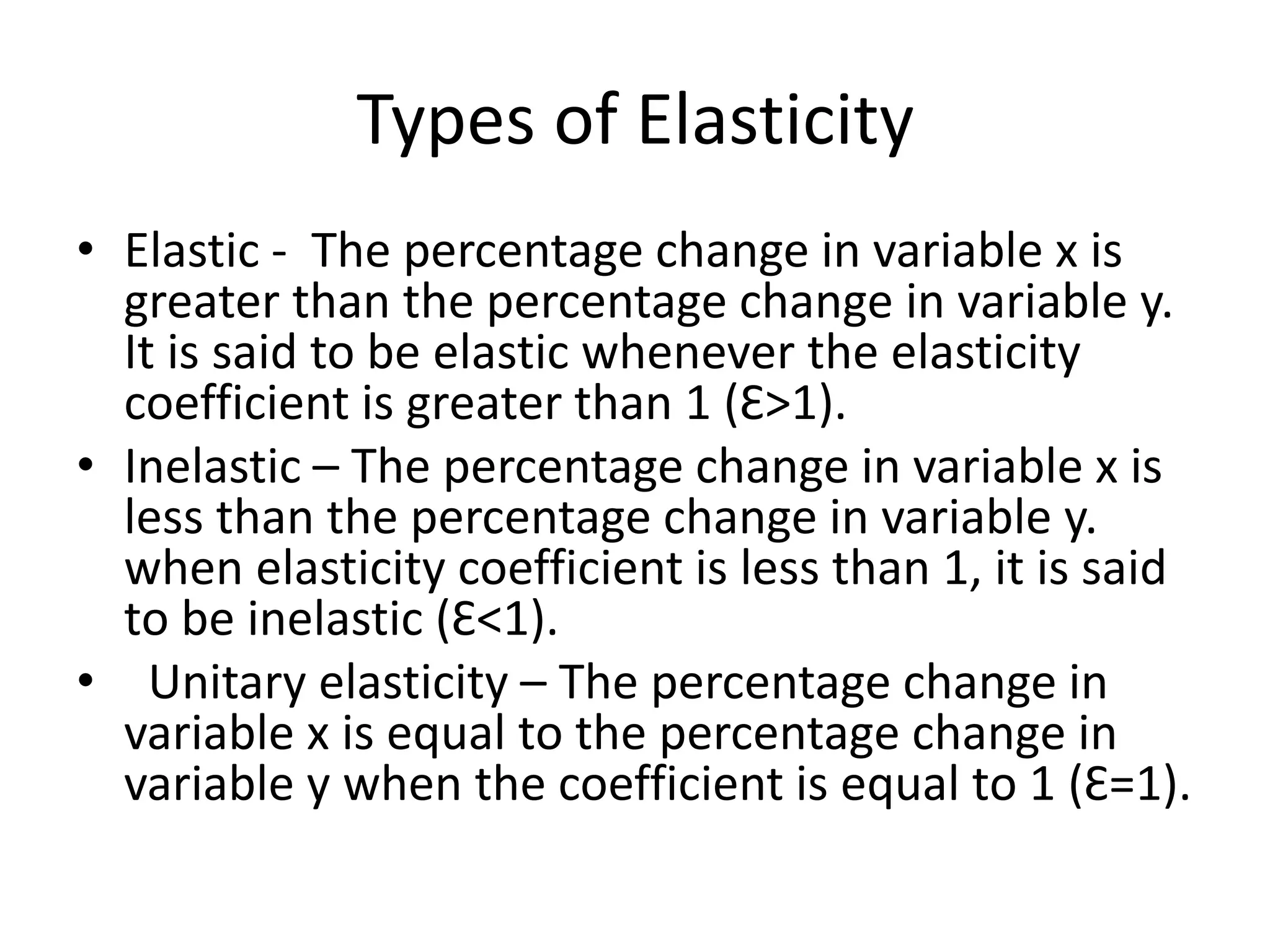 Types of Elasticity
• Elastic - The percentage change in variable x is
greater than the percentage change in variable y.
It is said to be elastic whenever the elasticity
coefficient is greater than 1 (Ɛ>1).
• Inelastic – The percentage change in variable x is
less than the percentage change in variable y.
when elasticity coefficient is less than 1, it is said
to be inelastic (Ɛ<1).
• Unitary elasticity – The percentage change in
variable x is equal to the percentage change in
variable y when the coefficient is equal to 1 (Ɛ=1).
 