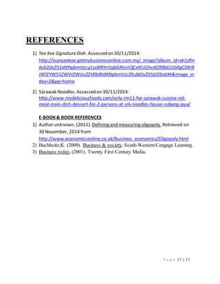 P a g e 17 | 17 
REFERENCES 
1) Yee Kee Signature Dish. Assessed on 30/11/2014: 
http://ivanyeekee.getmybusinessonline.com.my/_image?album_id=ah1zfm 
dvb2dsZS1idXNpbmVzcy1zaXRlYnVpbGRlcnIQCxIKUGhvdG9BbGJ1bRgCDKIB 
JWl2YW55ZWVrZWUuZ2V0bXlidXNpbmVzc29ubGluZS5jb20ubXk&image_in 
dex=2&pp=home 
2) Sarawak Noodles. Assessed on 30/11/2014: 
http://www.mydeliciousfoods.com/only-rm11-for-sarawak-cuisine-set-meal- 
main-dish-dessert-for-2-persons-at-srk-noodles-house-subang-jaya/ 
E-BOOK & BOOK REFERENCES 
1) Author unknown. (2011). Defining and measuring oligopoly, Retrieved on 
30 November, 2014 from 
http://www.economicsonline.co.uk/Business_economics/Oligopoly.html 
2) Buchhoitz,K. (2009). Business & society. South-Western/Cengage Learning. 
3) Business today, (2001). Twenty First Century Media. 
