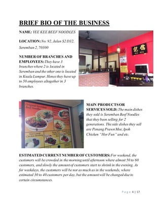 P a g e 4 | 17 
BRIEF BIO OF THE BUSINESS 
NAME: YEE KEE BEEF NOODLES 
LOCATION: No. 92, Jalan S2 D32, 
Seremban 2, 70300 
NUMBER OF BRANCHES AND 
EMPLOYEES: They have 3 
branches where 2 is located in 
Seremban and the other one is located 
in Kuala Lumpur. Hence they have up 
to 50 employees altogether in 3 
branches. 
MAIN PRODUCTS OR 
SERVICES SOLD: The main dishes 
they sold is Seremban Beef Noodles 
that they been selling for 2 
generations. The side dishes they sell 
are Penang Prawn Mee, Ipoh 
Chicken “Hor Fun” and etc. 
ESTIMATED CURRENT NUMBER OF CUSTOMERS: For weekend, the 
customers will be crowded in the morning until afternoon where almost 50 to 60 
customers, and slowly the amount of customers start to shrink in the evening. As 
for weekdays, the customers will be not as much as in the weekends, where 
estimated 30 to 40 customers per day, but the amount will be changed due to 
certain circumstances. 
 