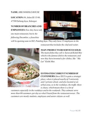 P a g e 6 | 17 
NAME: SRK NOODLE HOUSE 
LOCATION: 84, Jalan SS 15/4b, 
47500 Subang Jaya, Selangor. 
NUMBER OF BRANCHES AND 
EMPLOYEES: Now they have only 
one main restaurant, but in the 
following December, a franchise 
will be opening soon in SS2, Petaling Jaya. They only have 12 employees in the 
restaurant that includes the chef and waiter. 
MAIN PRODUCTS OR SERVICES SOLD: 
The main dishes they sell is Sarawak Kolok Mee 
which is the famous dish in the restaurant, and 
now they have invented a few dishes, like “Ma 
Lat” Kolok Mee. 
ESTIMATED CURRENT NUMBER OF 
CUSTOMERS: Since SS15 is quite a strategic 
place, where it placed nearby of 3 university 
and 1 private school, and also located at an 
urban area, so in the weekdays, the traffic there 
is chaos, which means there is a lot of 
customers especially in the weekdays and in the weekends. They estimate serve 
more than 60 customers per day as what I heard from the restaurant owner. The 
customers are mostly students, employees and senior citizens as well. 
 