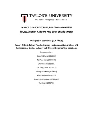 SCHOOL OF ARCHITECTURE, BUILDING AND DESIGN
FOUNDATION IN NATURAL AND BUILT ENVIRONMENT
Principles of Economics (ECN30205)
Report Title: A Tale of Two Businesses – A Comparative Analysis of 2
Businesses of Similar Industry in Different Geographical Locations.
Group members:
Boon Yi Chung (0318300)
Tan You Liang (0320215)
Chan Tian Ji (0320831)
Tan Yong Chien (0320200)
Deong Khai Keat (0320055)
Kiraly Renaud (0320322)
Sateshraj a/l p.devaraj (0321419)
Nur Iman (0321736)
 