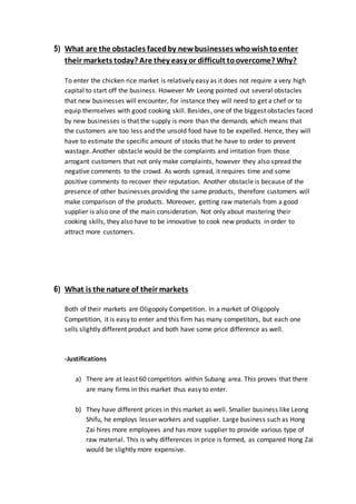5) What are the obstacles facedby newbusinesses whowishtoenter
their markets today? Are they easy or difficult toovercome? Why?
To enter the chicken rice market is relatively easy as it does not require a very high
capital to start off the business. However Mr Leong pointed out several obstacles
that new businesses will encounter, for instance they will need to get a chef or to
equip themselves with good cooking skill. Besides, one of the biggest obstacles faced
by new businesses is that the supply is more than the demands which means that
the customers are too less and the unsold food have to be expelled. Hence, they will
have to estimate the specific amount of stocks that he have to order to prevent
wastage. Another obstacle would be the complaints and irritation from those
arrogant customers that not only make complaints, however they also spread the
negative comments to the crowd. As words spread, it requires time and some
positive comments to recover their reputation. Another obstacle is because of the
presence of other businesses providing the same products, therefore customers will
make comparison of the products. Moreover, getting raw materials from a good
supplier is also one of the main consideration. Not only about mastering their
cooking skills, they also have to be innovative to cook new products in order to
attract more customers.
6) What is the nature of their markets
Both of their markets are Oligopoly Competition. In a market of Oligopoly
Competition, it is easy to enter and this firm has many competitors, but each one
sells slightly different product and both have some price difference as well.
-Justifications
a) There are at least 60 competitors within Subang area. This proves that there
are many firms in this market thus easy to enter.
b) They have different prices in this market as well. Smaller business like Leong
Shifu, he employs lesser workers and supplier. Large business such as Hong
Zai hires more employees and has more supplier to provide various type of
raw material. This is why differences in price is formed, as compared Hong Zai
would be slightly more expensive.
 