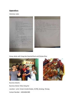 Appendices
Interview notes
Group photo with Hong Kee Roasted Duck and Chicken Rice
Business Details
Business Owner: Woo Hong Kai
Location: Lot 6, Taman Islands Glades, 41700, Jelutong, Penang
Contact Number: +60164062380
 