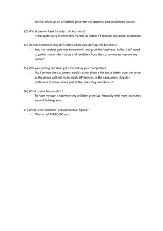 - Set the prices at an affordable price for the students and residences nearby.
13) Was it easy or hard to enter this business?
- It was quite easy to enter this market as it doesn’t require big capital to operate.
14) Do you encounter any difficulties when you start up this business?
- Yes, the hardest part was to maintain and grow the business. At first I will need
to gather more information and feedback from the customers to improve my
product.
15) Will your pricing decision get affected by your competitor?
- No, I believe the customers would rather choose the taste better than the price
as the prices will not make much differences to the consumers. Regular
customers of mine would prefer the ones they used to visit.
16) What is your future plan?
- To have my own shop when my children grow up. Probably with more branches
around Subang area.
17) What is the business’ annual revenue figure?
- Minimal of RM12,000 nett.
 
