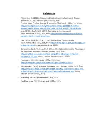 References
- Trip advisor llc. (2015). Http://wwwtripadvisorcommy/Restaurant_Review-
g298313-d1432053-Reviews-Ipoh_Chicken_Rice-
Petaling_Jaya_Petaling_District_Selangorhtml.Retrieved 19 May, 2015, from
http://www.tripadvisor.com.my/Restaurant_Review-g298313-d1432053-
Reviews-Ipoh_Chicken_Rice-Petaling_Jaya_Petaling_District_Selangor.html
- Jose, J.O.S.E. .C.A.P.E.L.O. (2014). Business and Entrepreneurial
News. Retrieved 19 May, 2015, from http://www.marketingquery.com/main-
obstacles-barriers-starting-business
- Lisa, L.I.S.A. .F.U.R.G.I.S.O.N. . (1996). Business and Entrepreneurial
News. Retrieved 18 May, 2015, from http://articles.bplans.com/start-successful-
restaurant-guide/ In-text citation: (Lisa, 1996)
- Demand media , S.T.A.N. .M.A.C.K. (2015). How to Gain Competitive Advantage in
the Restaurant Business. Retrieved 18 May, 2015, from
http://smallbusiness.chron.com/gain-competitive-advantage-restaurant-
business-24162.html In-text citation: (Demand media , 2015)
- Foursquare. (2015. Retrieved 18 May, 2015, from
https://foursquare.com/v/new-restaurant-ipoh-chicken-rice-%E6
- Happy walker. (2014). A Growing Teenager's Diary. Retrieved 18 May, 2015, from
http://www.reloadfood.com/2014/12/ipoh-nga-choy-chicken-since-1977-new-
restaurant-ipoh-chicken-rice-mid-valley-megamall-experience.html In-text
citation: (Happy walker, 2014)
- Woo Hong Kai (2015) Interviewed 2 May, 2015.
- Yap Chee Leong (2015) Interviewed 18 May, 2015.
 