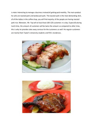 is more interesting to manage a business instead of getting paid monthly. The main product
he sells are roasted pork and barbecued pork. The roasted pork is the most demanding dish,
of all the tables in the coffee shop, you will find majority of the people are having roasted
pork rice. Moreover, Mr. Yap will at least have 100-120 customers in a day. Especially during
lunch time, the amount of customers will be twice the amount as compared to other time,
this is why he provides take away services for the customers as well. His regular customers
are mainly from Taylor’s University students and PJS’s residences.
 