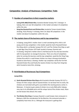 Comparative Analysis of Businesses Competitive Traits
1) Number of competitors intheir respective markets
- Leong Shifu BBQ Chicken Rice, located at Bandar Sunway PJS 7, Selangor. In
Subang, there are over 60 competitors in the market and about 14 competitors
within the area.
- Hong Kee Roasted Duck and Chicken Rice, located at Taman Islands Glades,
Jelutong, Pulau Penang. In Jelutong, there are about 40 competitors in the
market and about 8 competitors within the area.
2) The market share of the business andits top competitors
- In Subang, Leong Shifu’s market share is small considering of his child is still
young and its top competitors in the market would be Garlic Roasted Chicken
Rice Shop which is at Bandar Sunway PJS 11/7, and The Chicken Rice Shop as well
as Ipoh Nga Choy Chicken 1977 both located in Sunway Pyramid mall.
- In Jelutong, Hong Kee’s market share is small because he has only two branches
with his two partners to manage his business. There are a few of competitors
when he running this business and the top competitors would be the Peng Yang
Chicken Rice which is a well-known chicken rice shop in Penang Island which
located at Jalan Pancur, Jelutong. Another top competitor will be the Kim Poh
Roasted Chicken Rice and finally the nearest chicken rice shop from Hong Kee
which located at Jalan Slim, Jelutong.
3) Brief Biodataof Businesses Top3 Competitors
Leong Shifu:
a) Garlic Roasted Chicken Rice Shop which located at Bandar Sunway PJS 11/7 is
famous for their unique style of roasted chicken. As we know from its name, the
chickens are marinated with garlic sauce before the roasting process comes in.
Moreover, it’s barely to get a plate of chicken rice at only RM4 within Subang
area, due to its affordable price and the unique taste of the chicken meat, those
are the factors that attracts the crowd.
b) The Chicken Rice Shop in Sunway Pyramid is a well-known chain restaurant in
Malaysia. With the consideration for the Muslims, this restaurant provides a
completely halal menu for us. Although the restaurant is getting more
 