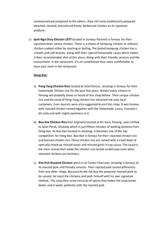 commercialised compared to the others, they still serve traditionally prepared
steamed, roasted, braised and honey barbecued chicken as its signature
products.
c) Ipoh Nga Choy Chicken 1977 located in Sunway Pyramid is famous for their
signature bean sprout chicken. There is a choice of kampung chicken or ordinary
chicken cooked either by roasting or boiling. The boiled kampung chicken has a
smooth and soft texture, along with their special homemade sauce which makes
it their recommended dish at this place. Along with their friendly services and the
environment in the restaurant, it’s air-conditioned thus more comfortable to
have your meal in the restaurant.
Hong Kee:
a) Peng Yang Chicken Rice located at Jalan Pancur, Jelutong is famous for their
homemade chicken rice for the past few years. Almost every citizens in
Penang will probably knew or heard of this shop before. Their unique chicken
rice and the taste of Peng Yang chicken rice attracted not only local
customers. Even tourists were also suggested to visit this shop. It was famous
with roasted chicken served together with the homemade sauce, it tasted a
bit salty and with slight sweetness in it.
b) Boo Kee Chicken Rice that originally located at Air Itam, Penang, soon shifted
to Jalan Perak, Jelutong which is just fifteen minutes of walking distance from
Hong Kee. As Boo Kee located in Jelutong, it becomes one of the top
competitors for Hong Kee. Boo Kee is famous for their steamed chicken rice
and braised chicken rice. These chicken rice are served with a small bowl of
specially mixed up minced onion and minced garlic in soy sauce. The sauce is
the main reason that made the chicken rice tasted so delicious even when
steamed chickens are tasteless.
c) Kim Poh Roasted Chicken which is at Taman Yew Lean, Jelutong is famous of
its roasted pork and friendly services. Their roasted pork tasted differently
from any other shops. Because he did not buy the prepared roasted pork to
be served. He roast the chickens and pork himself with his own signature
method. The soup they serve inclusive of spices that makes the soup tastes
better and it works perfectly with the roasted pork.
 