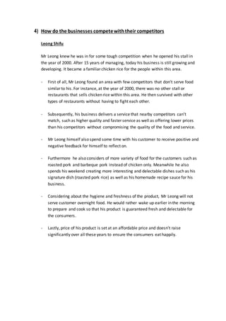 4) How do the businesses competewiththeir competitors
Leong Shifu
Mr Leong knew he was in for some tough competition when he opened his stall in
the year of 2000. After 15 years of managing, today his business is still growing and
developing. It became a familiar chicken rice for the people within this area.
- First of all, Mr Leong found an area with few competitors that don’t serve food
similar to his. For instance, at the year of 2000, there was no other stall or
restaurants that sells chicken rice within this area. He then survived with other
types of restaurants without having to fight each other.
- Subsequently, his business delivers a service that nearby competitors can’t
match, such as higher quality and faster service as well as offering lower prices
than his competitors without compromising the quality of the food and service.
- Mr Leong himself also spend some time with his customer to receive positive and
negative feedback for himself to reflect on.
- Furthermore he also considers of more variety of food for the customers such as
roasted pork and barbeque pork instead of chicken only. Meanwhile he also
spends his weekend creating more interesting and delectable dishes such as his
signature dish (roasted pork rice) as well as his homemade recipe sauce for his
business.
- Considering about the hygiene and freshness of the product, Mr Leong will not
serve customer overnight food. He would rather wake up earlier in the morning
to prepare and cook so that his product is guaranteed fresh and delectable for
the consumers.
- Lastly, price of his product is set at an affordable price and doesn’t raise
significantly over all these years to ensure the consumers eat happily.
 