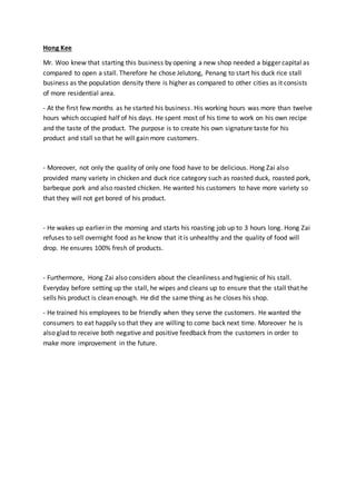 Hong Kee
Mr. Woo knew that starting this business by opening a new shop needed a bigger capital as
compared to open a stall. Therefore he chose Jelutong, Penang to start his duck rice stall
business as the population density there is higher as compared to other cities as it consists
of more residential area.
- At the first few months as he started his business. His working hours was more than twelve
hours which occupied half of his days. He spent most of his time to work on his own recipe
and the taste of the product. The purpose is to create his own signature taste for his
product and stall so that he will gain more customers.
- Moreover, not only the quality of only one food have to be delicious. Hong Zai also
provided many variety in chicken and duck rice category such as roasted duck, roasted pork,
barbeque pork and also roasted chicken. He wanted his customers to have more variety so
that they will not get bored of his product.
- He wakes up earlier in the morning and starts his roasting job up to 3 hours long. Hong Zai
refuses to sell overnight food as he know that it is unhealthy and the quality of food will
drop. He ensures 100% fresh of products.
- Furthermore, Hong Zai also considers about the cleanliness and hygienic of his stall.
Everyday before setting up the stall, he wipes and cleans up to ensure that the stall that he
sells his product is clean enough. He did the same thing as he closes his shop.
- He trained his employees to be friendly when they serve the customers. He wanted the
consumers to eat happily so that they are willing to come back next time. Moreover he is
also glad to receive both negative and positive feedback from the customers in order to
make more improvement in the future.
 