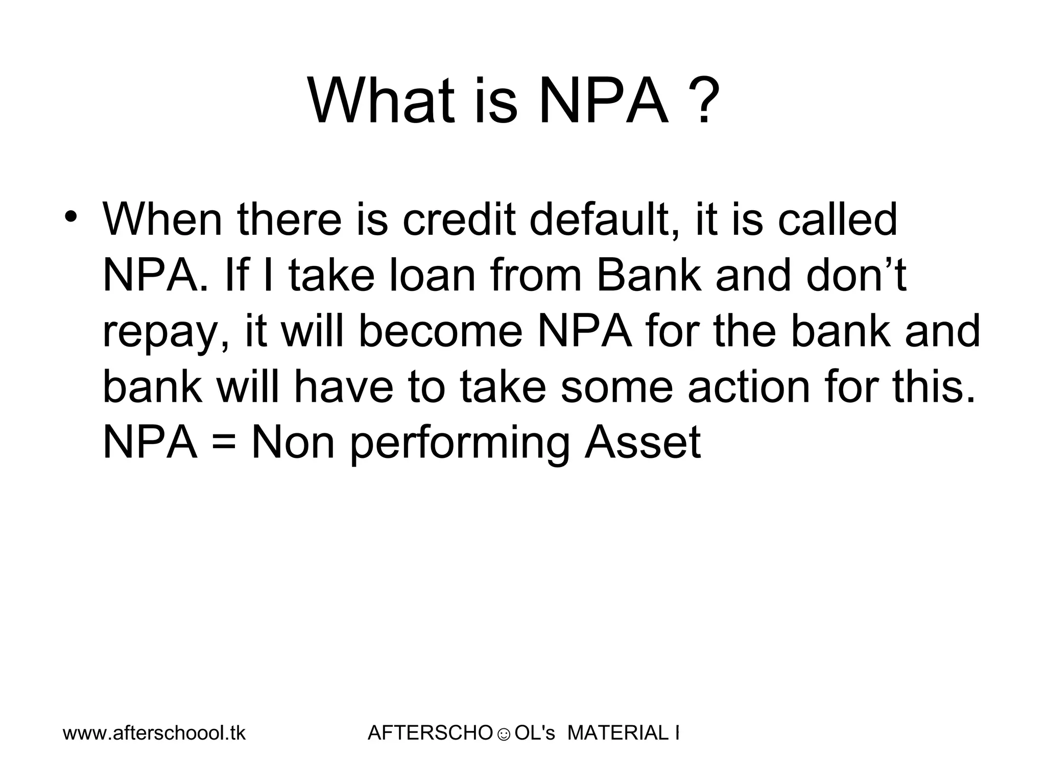 What is NPA ?  When there is credit default, it is called NPA. If I take loan from Bank and don’t repay, it will become NPA for the bank and bank will have to take some action for this. NPA = Non performing Asset  