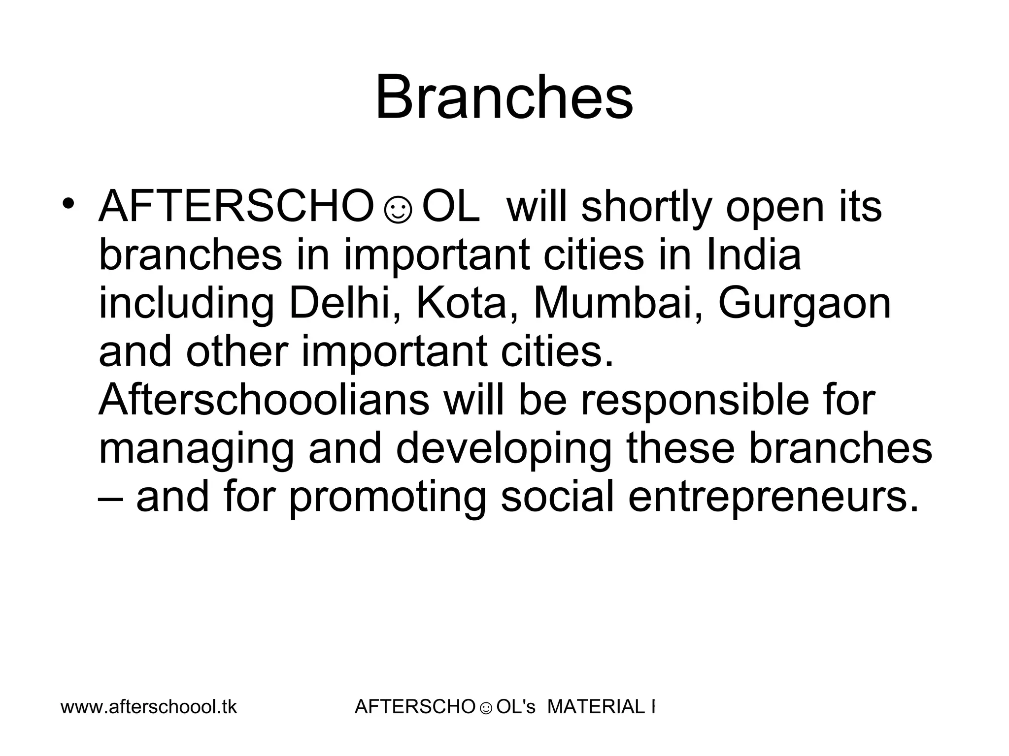 Branches AFTERSCHO☺OL  will shortly open its branches in important cities in India including Delhi, Kota, Mumbai, Gurgaon and other important cities. Afterschooolians will be responsible for managing and developing these branches – and for promoting social entrepreneurs.  