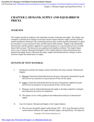 Chapter 2: Demand, Supply and Equilibrium Prices
Copyright © 2013 Pearson Education, Inc.
6
CHAPTER 2: DEMAND, SUPPLY AND EQUILIBRIUM
PRICES
OVERVIEW
This chapter introduces students to the important concepts of demand and supply. The chapter uses
examples to illustrate how changes in non-price factors impact demand, supply, and the resulting
market equilibrium. Demand is the relationship between price and the quantity demanded of a good
by consumers in a given period of time, all other factors held constant. Supply is the relationship
between price and the quantity supplied of a good by producers in a given period of time, all other
factors held constant. The discussion uses graphical and algebraic methods. The chapter begins
with a case of analysis (Demand and Supply in The Copper Industry) which demonstrates how
demand and supply factors influenced the copper supply and demand and how changes in these
functions impact the market price of copper.
OUTLINE OF TEXT MATERIAL
I. Introduction (outlines the chapter content and defines the main concepts: Demand and
Supply)
A. Demand: Functional relationship between the price and quantity demanded of goods
and services by consumers in a given period of time, all else equal.
B. Supply: Functional relationship between the price and quantity supplied of goods
and services by producers in a given period of time, all else equal.
C. Managers need to understand demand and supply to develop competitive strategies
and respond to the actions of competitors.
D. The chapter covers verbal, graphical and mathematical analyses of demand and
supply.
II. Case for Analysis: Demand and Supply in the Copper Industry
A. The case uses the global copper market during 1997 – 2011 as an illustration of how
various factors influence the copper demand, supply, and equilibrium. The objective
Economics For Managers 3rd Edition Farnham Solutions Manual
Full Download: http://alibabadownload.com/product/economics-for-managers-3rd-edition-farnham-solutions-manual/
This sample only, Download all chapters at: alibabadownload.com
 