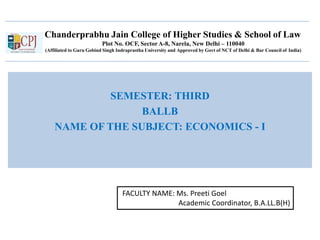 Chanderprabhu Jain College of Higher Studies & School of Law
Plot No. OCF, SectorA-8, Narela, New Delhi – 110040
(Affiliated to Guru Gobind Singh Indraprastha University and Approved by Govt of NCT of Delhi & Bar Council of India)
SEMESTER: THIRD
BALLB
NAME OF THE SUBJECT: ECONOMICS - I
FACULTY NAME: Ms. Preeti Goel
Academic Coordinator, B.A.LL.B(H)
 