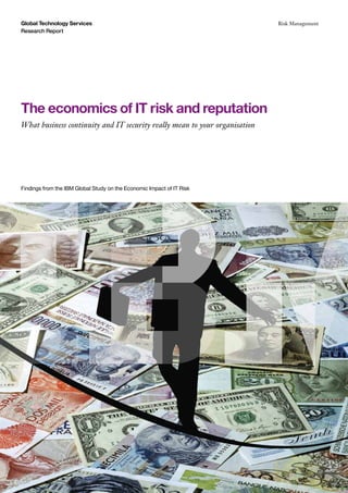 The economics of IT risk and reputation
What business continuity and IT security really mean to your organisation
Global Technology Services
Research Report
Risk Management
Findings from the IBM Global Study on the Economic Impact of IT Risk
 