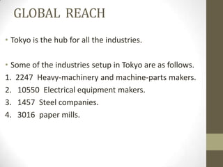 GLOBAL REACH
• Tokyo is the hub for all the industries.

• Some of the industries setup in Tokyo are as follows.
1. 2247 Heavy-machinery and machine-parts makers.
2. 10550 Electrical equipment makers.
3. 1457 Steel companies.
4. 3016 paper mills.
 