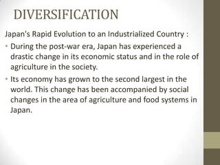 DIVERSIFICATION
Japan's Rapid Evolution to an Industrialized Country :
• During the post-war era, Japan has experienced a
  drastic change in its economic status and in the role of
  agriculture in the society.
• Its economy has grown to the second largest in the
  world. This change has been accompanied by social
  changes in the area of agriculture and food systems in
  Japan.
 