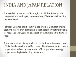 INDIA AND JAPAN RELATION
• The establishment of the Strategic and Global Partnership
  between India and Japan in December 2006 elevated relations
  to a new level.

• Political, Defense and Security Cooperation; Comprehensive
  Economic Partnership; Science & Technology Initiative; People-
  to-People exchanges and cooperation in Regional/Multilateral
  flora.

• There are several dialogues between India and Japan at senior
  official level covering specific issues of foreign policy, economic
  cooperation, urban development, ICT cooperation, energy
  cooperation, high technology trade etc.
 