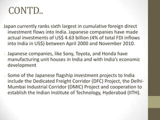 CONTD..
Japan currently ranks sixth largest in cumulative foreign direct
  investment flows into India. Japanese companies have made
  actual investments of US$ 4.63 billion (4% of total FDI inflows
  into India in US$) between April 2000 and November 2010.
   Japanese companies, like Sony, Toyota, and Honda have
    manufacturing unit houses in India and with India’s economic
    development
   Some of the Japanese flagship investment projects to India
    include the Dedicated Freight Corridor (DFC) Project, the Delhi-
    Mumbai Industrial Corridor (DMIC) Project and cooperation to
    establish the Indian Institute of Technology, Hyderabad (IITH).
 