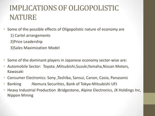 IMPLICATIONS OF OLIGOPOLISTIC
   NATURE
• Some of the possible effects of Oligopolistic nature of economy are
   1) Cartel arrangements
   2)Price Leadership
   3)Sales Maximization Model

• Some of the dominant players in Japanese economy sector-wise are:
• Automobile Sector: Toyota ,Mitsubishi,Suzuki,Yamaha,Nissan Motors,
  Kawasaki
• Consumer Electronics: Sony ,Toshiba, Sansui, Canon, Casio, Panasonic
• Banking      :Nomura Securities, Bank of Tokyo-Mitsubishi UFJ
• Heavy Industrial Production :Bridgestone, Alpine Electronics, JX Holdings Inc,
  Nippon Mining
 