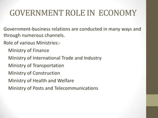 GOVERNMENT ROLE IN ECONOMY
Government-business relations are conducted in many ways and
through numerous channels.
Role of various Ministries:-
  Ministry of Finance
  Ministry of International Trade and Industry
  Ministry of Transportation
  Ministry of Construction
  Ministry of Health and Welfare
  Ministry of Posts and Telecommunications
 