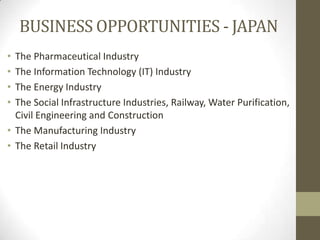 BUSINESS OPPORTUNITIES - JAPAN
• The Pharmaceutical Industry
• The Information Technology (IT) Industry
• The Energy Industry
• The Social Infrastructure Industries, Railway, Water Purification,
  Civil Engineering and Construction
• The Manufacturing Industry
• The Retail Industry
 