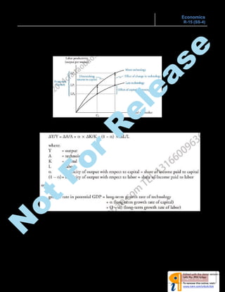 ECONOMIC GROWTH & THE INVESTMENT DECISION Economics
R-15 (SS-4)
Page 7 of 11
 Productivity curves:
Shows the positive relationship between (K/L) and (Y/L) which also exhibits diminishing
marginal productivity of capital (upward concave curve). Technological progress shifts the
productivity curve upward and will lead to increased productivity at all levels of capital per
worker.
 Growth accounting relations:
o Using the Cobb-Douglas production function, the growth in potential GDP can be expressed using
the growth accounting relation as:
o Labor productivity growth accounting equation:
ΔY/Y = long-term growth rate of labor force + long-term growth rate in labor productivity
The growth in labor productivity reflects both capital deepening and technological progress.
 Factors affecting economic growth:
o Natural resources:
 The role of natural resources in economic growth is complex.
 Limited natural resources doesn’t necessarily constrain growth, as access to resources
doesn’t require ownership, instead, trade is an alternative.
N
ot
For
R
elease
 