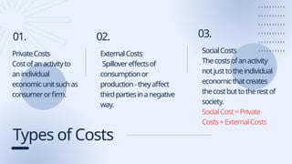 Types of Costs
01. 02.
PrivateCosts
Costofanactivityto
anindividual
economicunitsuchas
consumerorfirm.
ExternalCosts
Spillovereffectsof
consumptionor
production-theyaffect
thirdpartiesinanegative
way.
03.
SocialCosts
Thecostsofanactivity
notjusttotheindividual
economicthatcreates
thecostbuttotherestof
society.
SocialCost=Private
Costs+ExternalCosts
 