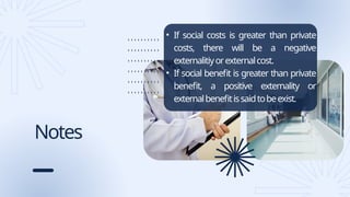 Notes
• If social costs is greater than private
costs, there will be a negative
externalitiyorexternalcost.
• If social benefit is greater than private
benefit, a positive externality or
externalbenefitissaidtobeexist.
 