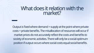 Whatdoesitrelationwiththe
market?
Outputisfixedwheredemand=supplyatthepointwhereprivate
costs=privatebenefits.Themisallocationofresourceswilloccurif
marketpricesdonotaccuratelyreflectthecostsandbenefitsto
societyofeconomicactivities.Therewillonlybeasocialoptimum
positionifoutputoccurswheresocialcostsequalsocialbenefits.
 
