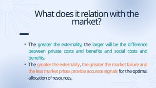 Whatdoesitrelationwiththe
market?
• The greater the externality, the larger will be the difference
between private costs and benefits and social costs and
benefits.
• The greatertheexternality, thegreaterthemarketfailureand
thelessmarketpricesprovideaccuratesignals fortheoptimal
allocationofresources.
 
