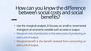 Howcanyouknowthedifference
betweensocialcostsandsocial
benefits?
• Use the marginal analysis. It focuses on small or incremental
changesinaneconomicvariablesuchascostsoroutput.
• Marginalcostsofproductionistheextracostsofproducingan
extraunitofoutput.
• Marginal benefit is the benefit recieved from consuming an
extraunitofoutput.
 