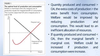 • Quantity produced and consumed >
OA,theextracostsofproduction>the
extra benefit from consumption.
Welfare would be improved by
reducing production and
consumption. This would lead to an
inefficientallocationofresources.
• If quantity produced and consumed <
OA, then the marginal benefit >
marginal cost. Welfare could be
increased if production and
consumptionwereincrease.
 