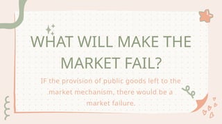 WHAT WILL MAKE THE
MARKET FAIL?
IF the provision of public goods left to the
market mechanism, there would be a
market failure.
 