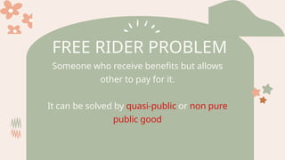 FREE RIDER PROBLEM
Someone who receive benefits but allows
other to pay for it.
It can be solved by quasi-public or non pure
public good
 