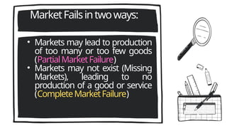 MarketFailsintwoways:
• Markets may lead to production
of too many or too few goods
(PartialMarketFailure)
• Markets may not exist (Missing
Markets), leading to no
production of a good or service
(CompleteMarketFailure)
 