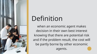 Definition
when an economic agent makes
decision in their own best interest
knowing that there are potential risk
and if the problem result, the cost will
be partly borne by other economic
agents.
 