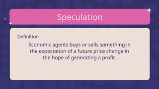 Speculation
Definition
Economic agents buys or sells something in
the expectation of a future price change in
the hope of generating a profit.
 