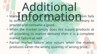 Additional
Information
• Market failure occurs when the price mechanism fails
to account for all the costs and benefits necessary to
provide and consume a good.
• When the market simply does not supply products at
all according to market demand then it is a complete
market failure as well.
• Partial market failure also occurs when the market
produces either the wrong quantity or wrong price.
 