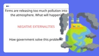 Firms are releasing too much pollution into
the atmosphere. What will happen?
NEGATIVE EXTERNALITIES
How government solve this problem?
 
