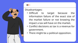 Disadvantages:
• Difficult to target because the
information failure of the exact size of
the market failure or not knowing the
impact a tax will have on the market.
• Conflict decisions as tax is a revenue for
government.
• There might be a political opposition.
 