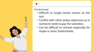 Disadvantage:
• Difficult to target (same reason as the
tax)
• Conflict with other policy objectives as in
someone need to pay the subsidies.
• Can be difficult to remove especially for
staple or basic foods/needs.
 