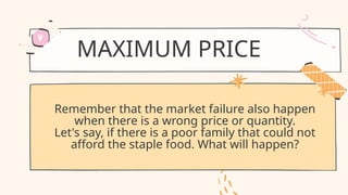 MAXIMUM PRICE
Remember that the market failure also happen
when there is a wrong price or quantity.
Let's say, if there is a poor family that could not
afford the staple food. What will happen?
 